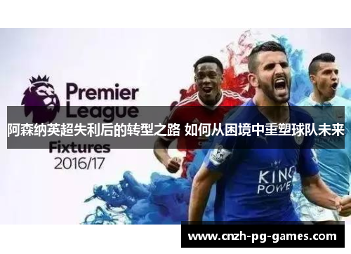 阿森纳英超失利后的转型之路 如何从困境中重塑球队未来