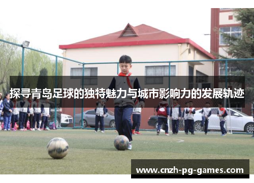 探寻青岛足球的独特魅力与城市影响力的发展轨迹