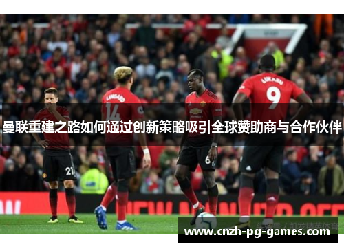 曼联重建之路如何通过创新策略吸引全球赞助商与合作伙伴