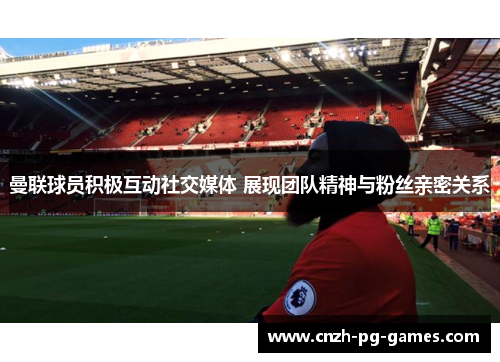 曼联球员积极互动社交媒体 展现团队精神与粉丝亲密关系