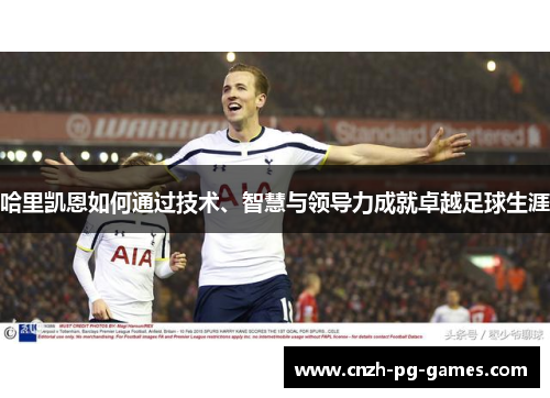 哈里凯恩如何通过技术、智慧与领导力成就卓越足球生涯 哈里凯恩如何通过技术、智慧与领导力成就卓越足球生涯